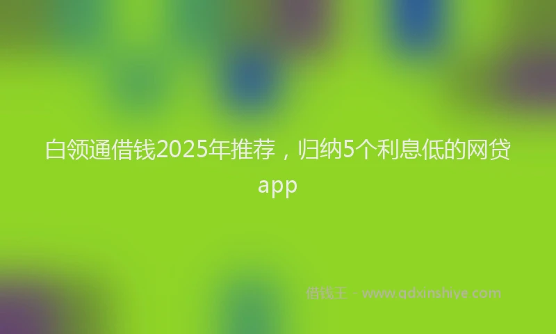 白领通借钱2025年推荐，归纳5个利息低的网贷app