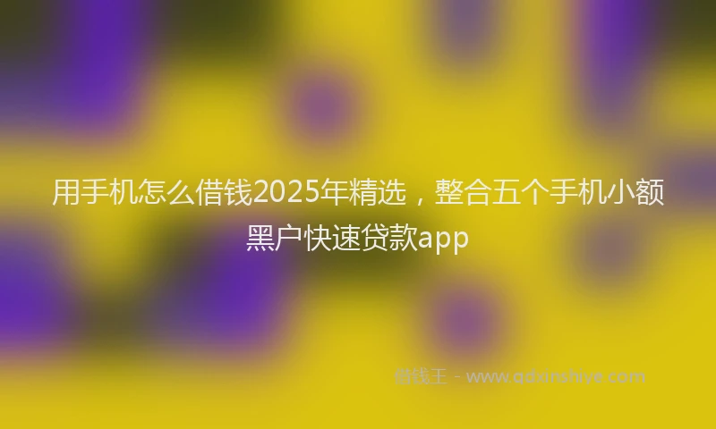 用手机怎么借钱2025年精选，整合五个手机小额黑户快速贷款app