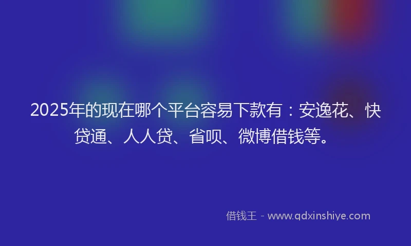 2025年的现在哪个平台容易下款有：安逸花、快贷通、人人贷、省呗、微博借钱等。