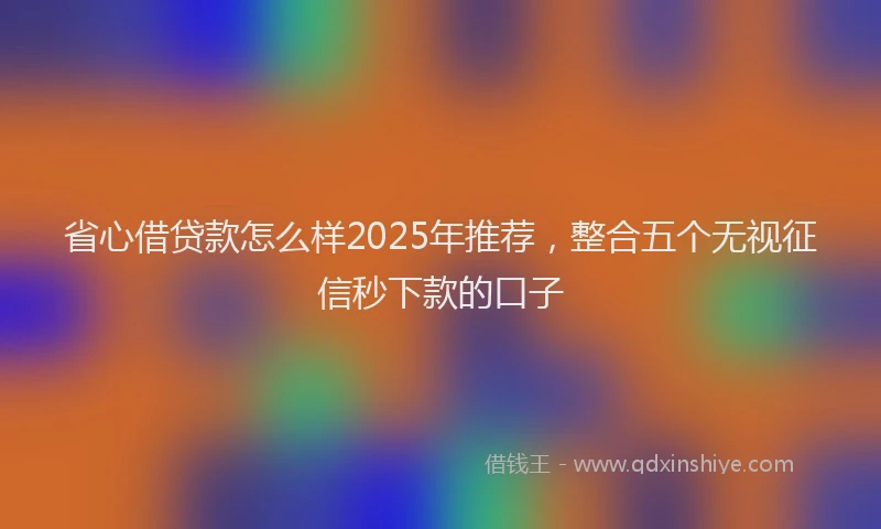 省心借贷款怎么样2025年推荐，整合五个无视征信秒下款的口子