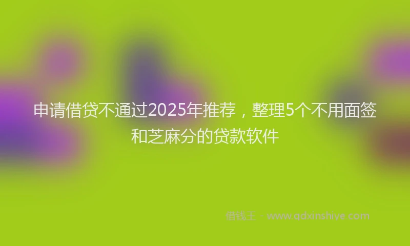 申请借贷不通过2025年推荐，整理5个不用面签和芝麻分的贷款软件