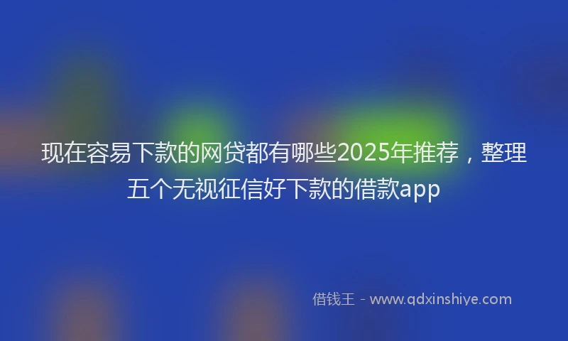 现在容易下款的网贷都有哪些2025年推荐，整理五个无视征信好下款的借款app