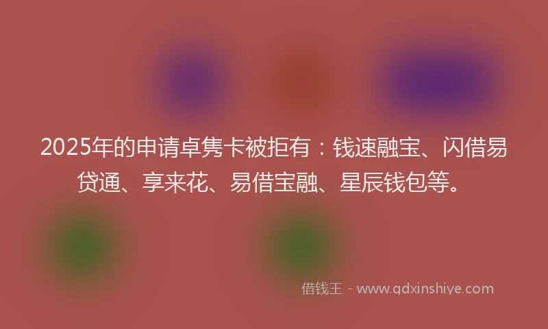 2025年的申请卓隽卡被拒有：钱速融宝、闪借易贷通、享来花、易借宝融、星辰钱包等。
