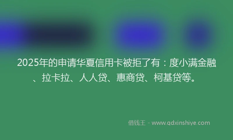 2025年的申请华夏信用卡被拒了有：度小满金融、拉卡拉、人人贷、惠商贷、柯基贷等。