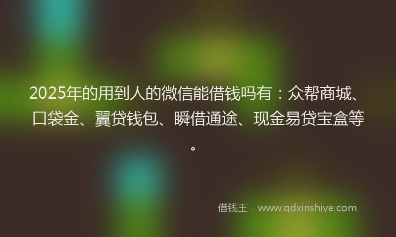 2025年的用到人的微信能借钱吗有：众帮商城、口袋金、翼贷钱包、瞬借通途、现金易贷宝盒等。