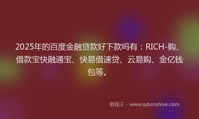 2025年的百度金融贷款好下款吗有：RICH-购、借款宝快融通宝、快易借速贷、云易购、金亿钱包等。