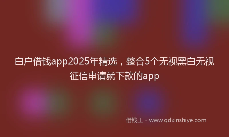 白户借钱app2025年精选，整合5个无视黑白无视征信申请就下款的app
