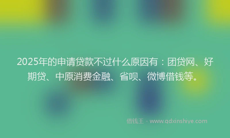 2025年的申请贷款不过什么原因有：团贷网、好期贷、中原消费金融、省呗、微博借钱等。