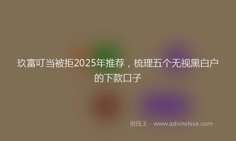 玖富叮当被拒2025年推荐，梳理五个无视黑白户的下款口子
