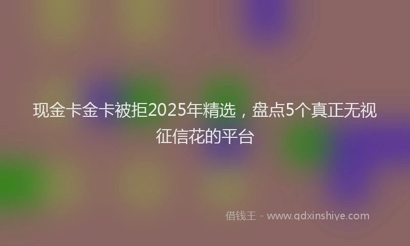 现金卡金卡被拒2025年精选，盘点5个真正无视征信花的平台