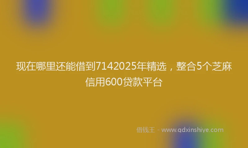 现在哪里还能借到7142025年精选，整合5个芝麻信用600贷款平台