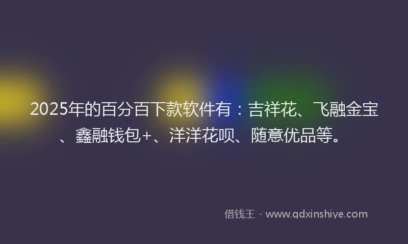 2025年的百分百下款软件有：吉祥花、飞融金宝、鑫融钱包+、洋洋花呗、随意优品等。
