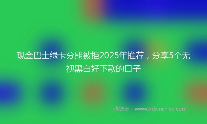现金巴士绿卡分期被拒2025年推荐，分享5个无视黑白好下款的口子