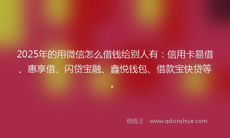 2025年的用微信怎么借钱给别人有：信用卡易借、惠享借、闪贷宝融、鑫悦钱包、借款宝快贷等。