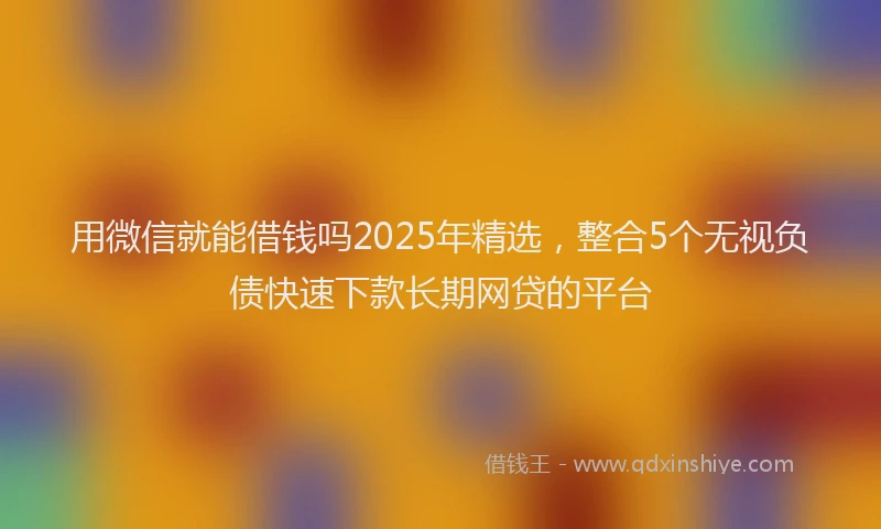 用微信就能借钱吗2025年精选，整合5个无视负债快速下款长期网贷的平台