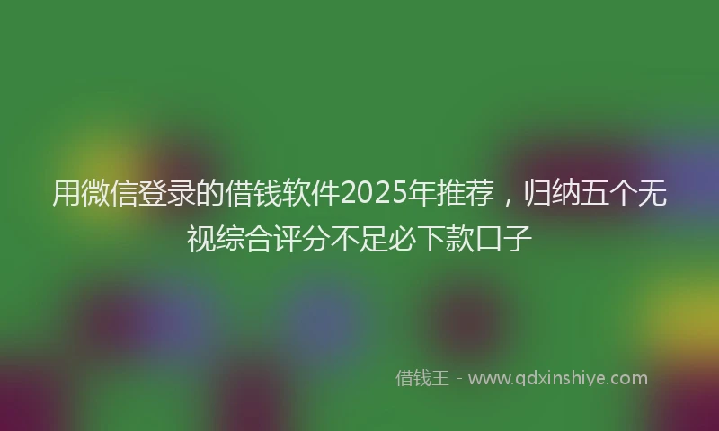 用微信登录的借钱软件2025年推荐，归纳五个无视综合评分不足必下款口子