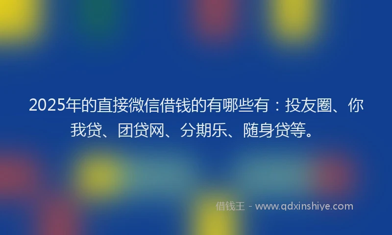 2025年的直接微信借钱的有哪些有：投友圈、你我贷、团贷网、分期乐、随身贷等。