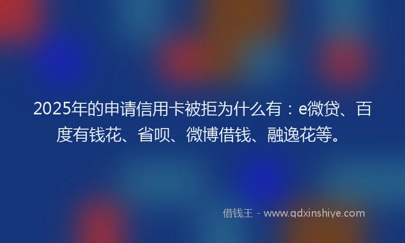 2025年的申请信用卡被拒为什么有：e微贷、百度有钱花、省呗、微博借钱、融逸花等。