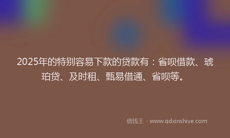 2025年的特别容易下款的贷款有：省呗借款、琥珀贷、及时租、甄易借通、省呗等。
