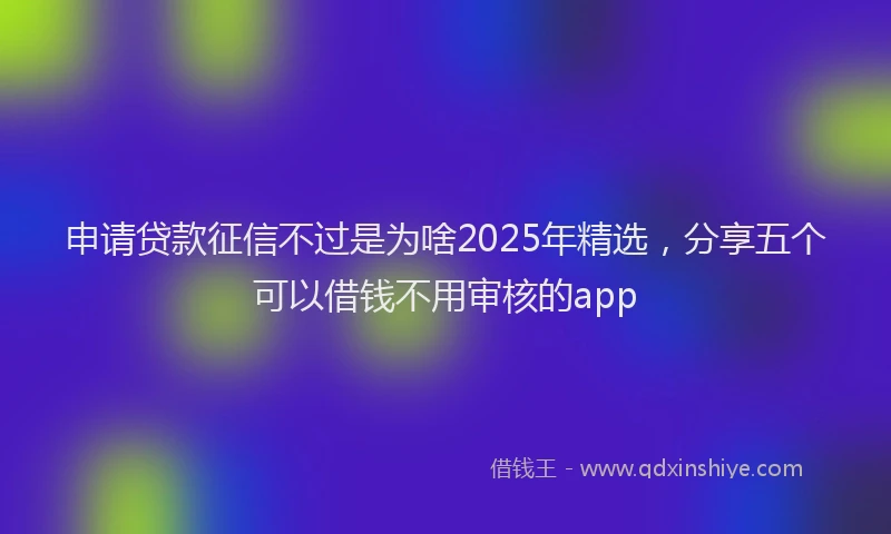 申请贷款征信不过是为啥2025年精选，分享五个可以借钱不用审核的app