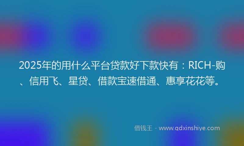 2025年的用什么平台贷款好下款快有：RICH-购、信用飞、星贷、借款宝速借通、惠享花花等。
