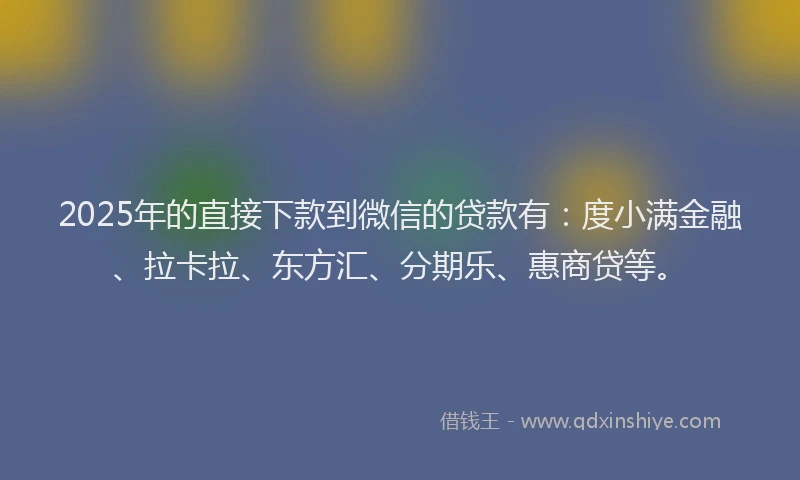 2025年的直接下款到微信的贷款有：度小满金融、拉卡拉、东方汇、分期乐、惠商贷等。
