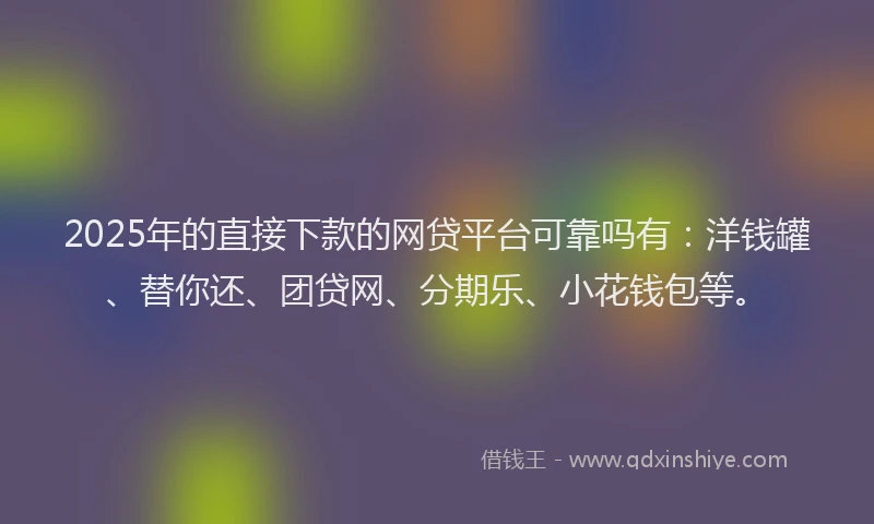 2025年的直接下款的网贷平台可靠吗有：洋钱罐、替你还、团贷网、分期乐、小花钱包等。