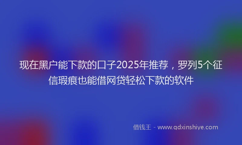 现在黑户能下款的口子2025年推荐，罗列5个征信瑕疵也能借网贷轻松下款的软件