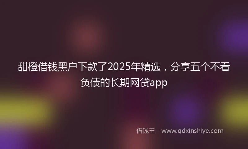 甜橙借钱黑户下款了2025年精选，分享五个不看负债的长期网贷app