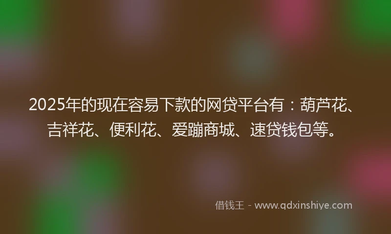 2025年的现在容易下款的网贷平台有：葫芦花、吉祥花、便利花、爱蹦商城、速贷钱包等。