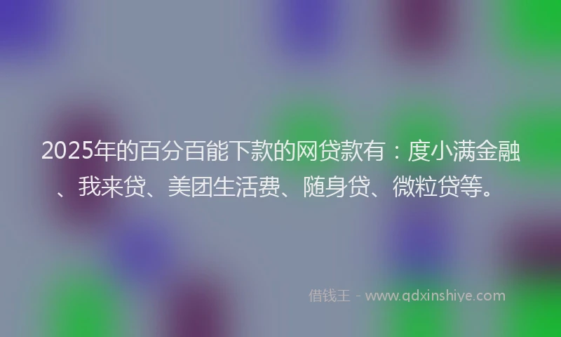 2025年的百分百能下款的网贷款有：度小满金融、我来贷、美团生活费、随身贷、微粒贷等。
