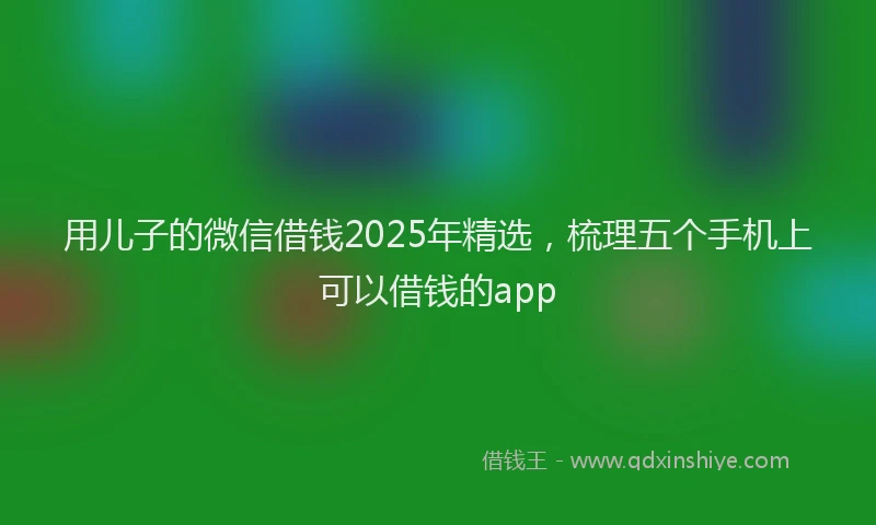 用儿子的微信借钱2025年精选，梳理五个手机上可以借钱的app