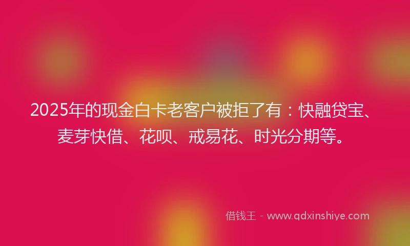 2025年的现金白卡老客户被拒了有：快融贷宝、麦芽快借、花呗、戒易花、时光分期等。