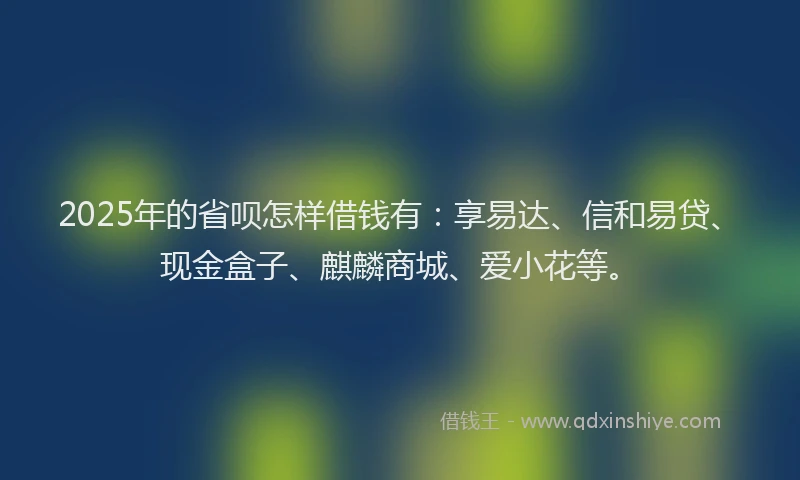 2025年的省呗怎样借钱有：享易达、信和易贷、现金盒子、麒麟商城、爱小花等。