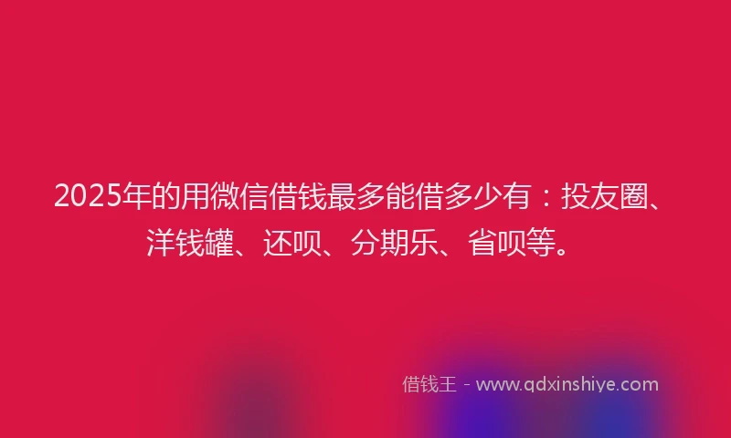 2025年的用微信借钱最多能借多少有：投友圈、洋钱罐、还呗、分期乐、省呗等。