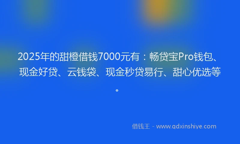 2025年的甜橙借钱7000元有：畅贷宝Pro钱包、现金好贷、云钱袋、现金秒贷易行、甜心优选等。