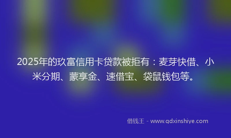 2025年的玖富信用卡贷款被拒有：麦芽快借、小米分期、蒙享金、速借宝、袋鼠钱包等。