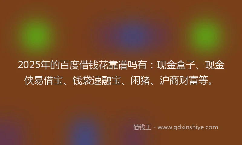 2025年的百度借钱花靠谱吗有：现金盒子、现金侠易借宝、钱袋速融宝、闲猪、沪商财富等。