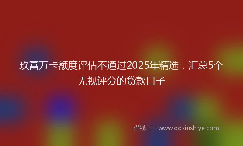 玖富万卡额度评估不通过2025年精选，汇总5个无视评分的贷款口子