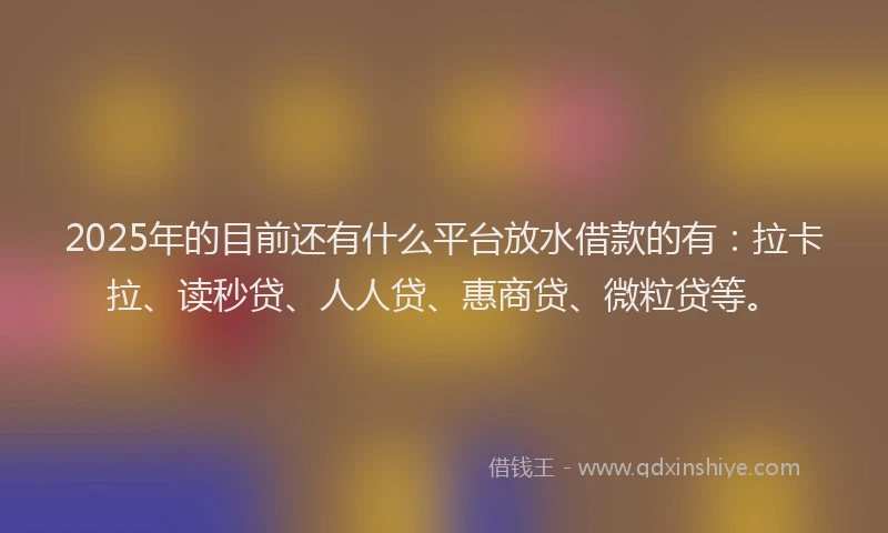 2025年的目前还有什么平台放水借款的有：拉卡拉、读秒贷、人人贷、惠商贷、微粒贷等。