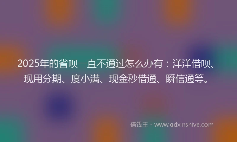 2025年的省呗一直不通过怎么办有：洋洋借呗、现用分期、度小满、现金秒借通、瞬信通等。