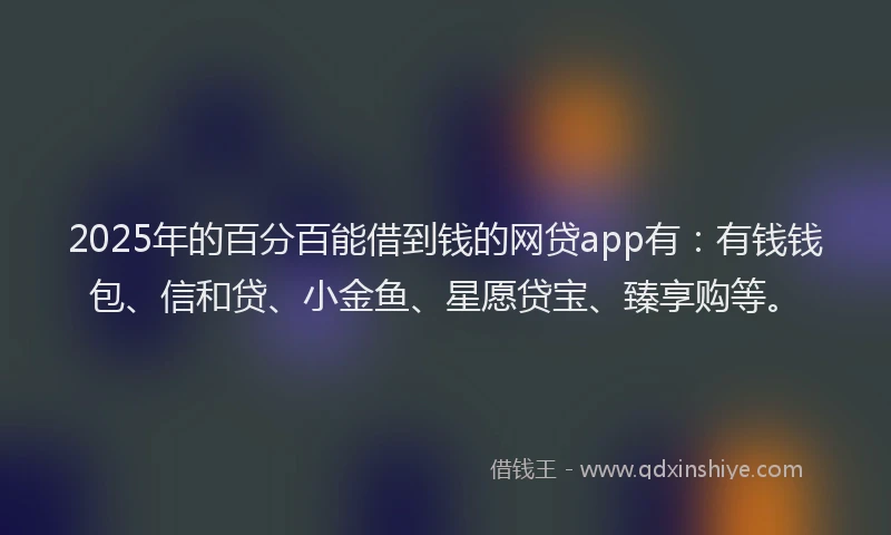 2025年的百分百能借到钱的网贷app有：有钱钱包、信和贷、小金鱼、星愿贷宝、臻享购等。