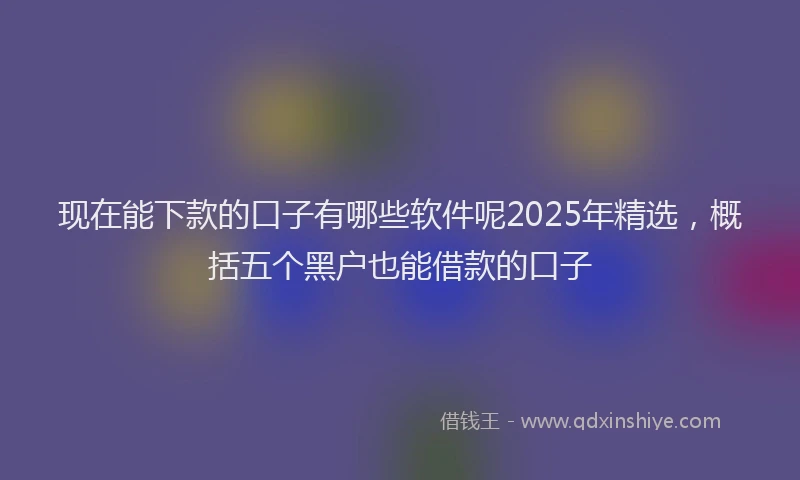 现在能下款的口子有哪些软件呢2025年精选，概括五个黑户也能借款的口子