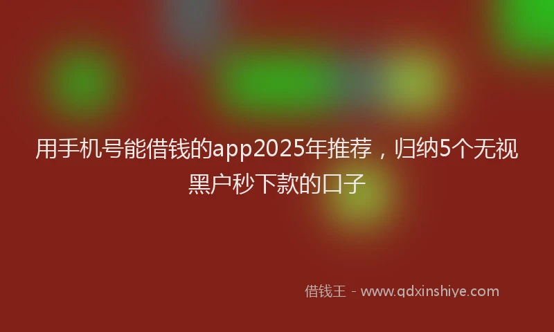 用手机号能借钱的app2025年推荐，归纳5个无视黑户秒下款的口子