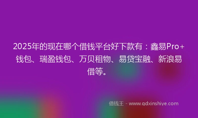 2025年的现在哪个借钱平台好下款有：鑫易Pro+钱包、瑞盈钱包、万贝租物、易贷宝融、新浪易借等。