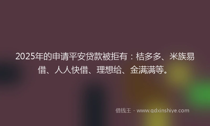 2025年的申请平安贷款被拒有：桔多多、米族易借、人人快借、理想给、金满满等。