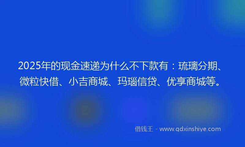 2025年的现金速递为什么不下款有：琉璃分期、微粒快借、小吉商城、玛瑙信贷、优享商城等。