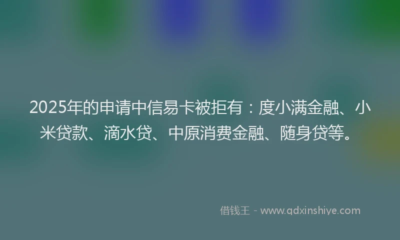 2025年的申请中信易卡被拒有：度小满金融、小米贷款、滴水贷、中原消费金融、随身贷等。