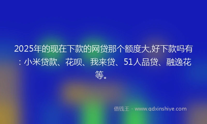 2025年的现在下款的网贷那个额度大,好下款吗有：小米贷款、花呗、我来贷、51人品贷、融逸花等。