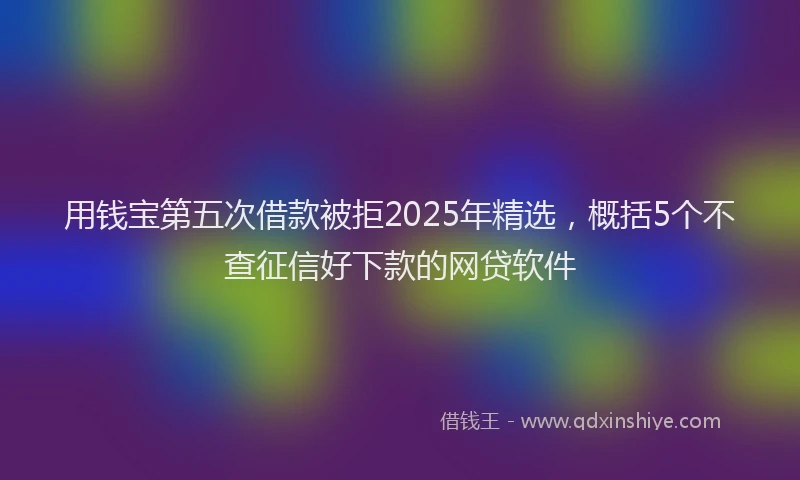用钱宝第五次借款被拒2025年精选，概括5个不查征信好下款的网贷软件